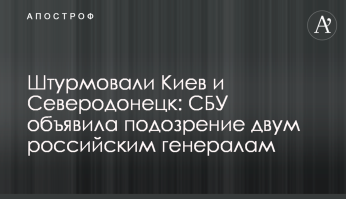 Штурмували Київ та Сєвєродонецьк: СБУ оголосила підозру двом російським генералам / Апостроф – останні новини України онлайн