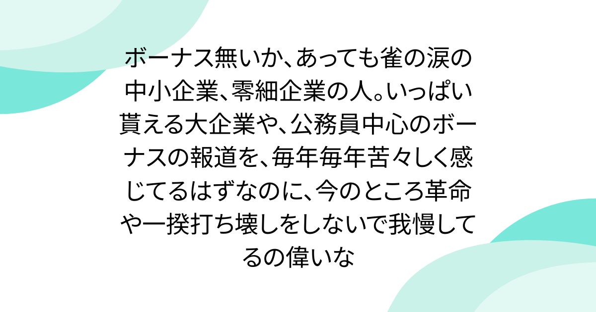ボーナス無いか、あっても雀の涙の中小企業、零細企業の人。いっぱい貰える大企業や、公務員中心のボーナスの報道を、毎年毎年苦々しく感じてるはずなのに、今のところ革命や一揆打ち壊しをしないで我慢してるの偉いな - posfie