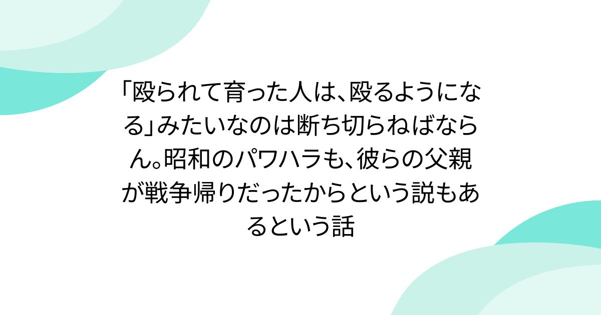 「殴られて育った人は、殴るようになる」みたいなのは断ち切らねばならん。昭和のパワハラも、彼らの父親が戦争帰りだったからという説もあるという話 - posfie