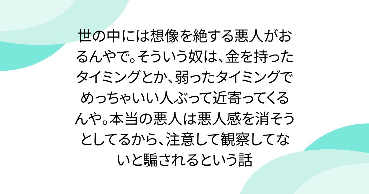 世の中には想像を絶する悪人がおるんやで。そういう奴は、金を持ったタイミングとか、弱ったタイミングでめっちゃいい人ぶって近寄ってくるんや。本当の悪人は悪人感を消そうとしてるから、注意して観察してないと騙されるという話 - posfie
