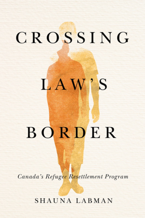 UBC Press | Crossing Law’s Border - Canada’s Refugee Resettlement Program, By Shauna Labman